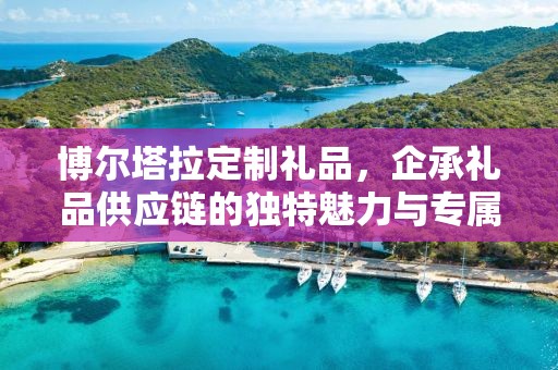 博尔塔拉定制礼品，企承礼品供应链的独特魅力与专属定制体验